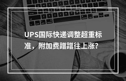 UPS国际快递调整超重标准，附加费蹭蹭往上涨？