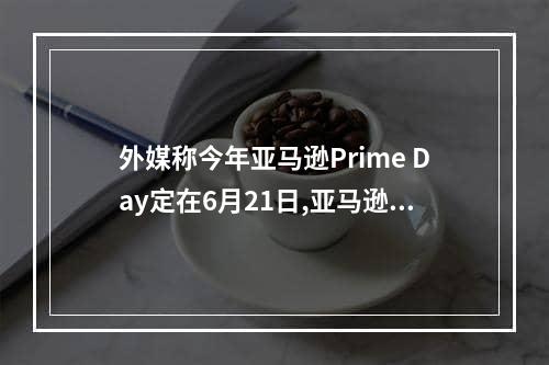 外媒称今年亚马逊Prime Day定在6月21日,亚马逊prime day