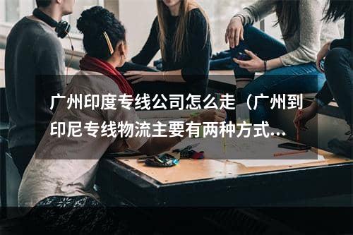 广州印度专线公司怎么走（广州到印尼专线物流主要有两种方式）