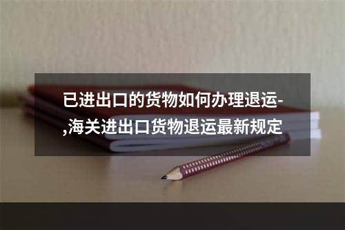 已进出口的货物如何办理退运-,海关进出口货物退运最新规定