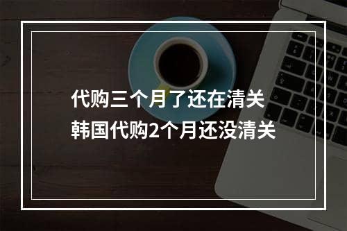 代购三个月了还在清关  韩国代购2个月还没清关