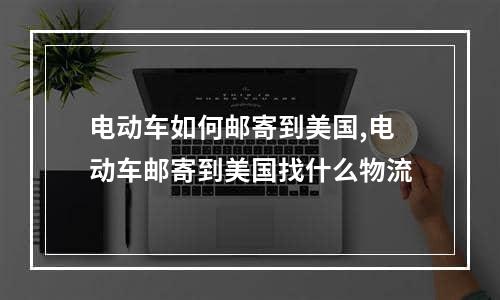 电动车如何邮寄到美国,电动车邮寄到美国找什么物流