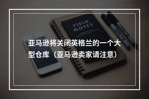 亚马逊将关闭英格兰的一个大型仓库（亚马逊卖家请注意）