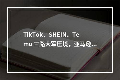 TikTok、SHEIN、Temu 三路大军压境，亚马逊还有喘息的机会吗？