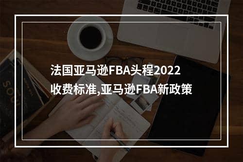 法国亚马逊FBA头程2022收费标准,亚马逊FBA新政策