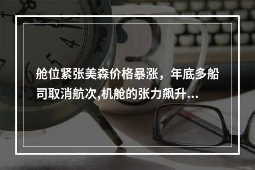 舱位紧张美森价格暴涨，年底多船司取消航次,机舱的张力飙升，船只将在年底取消航行空运费用,舱位紧张美森价格暴涨，年底多船司取消航次,机舱的张力飙升，船只将在年底取