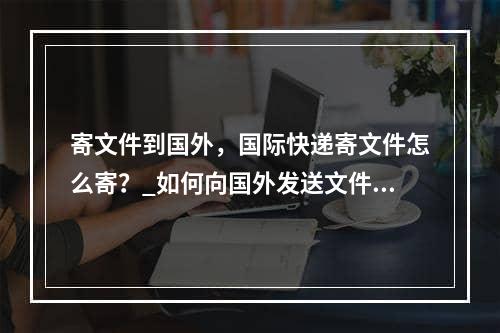 寄文件到国外，国际快递寄文件怎么寄？_如何向国外发送文件？