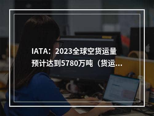 IATA：2023全球空货运量预计达到5780万吨（货运收入预计为1423亿美元）