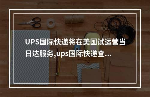 UPS国际快递将在美国试运营当日达服务,ups国际快递查询官网美国