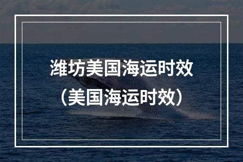 潍坊美国海运时效（美国海运时效）