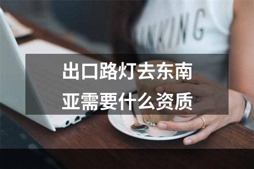 出口路灯去东南亚需要什么资质