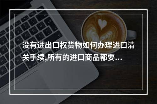 没有进出口权货物如何办理进口清关手续,所有的进口商品都要清关申报吗