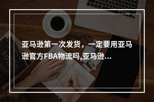 亚马逊第一次发货，一定要用亚马逊官方FBA物流吗,亚马逊fbm发货选择哪个物流