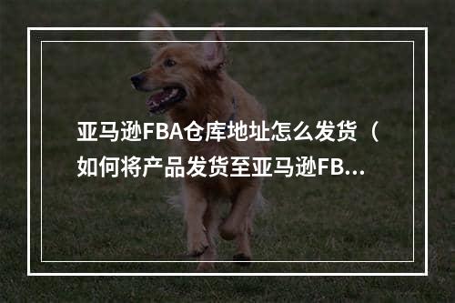 亚马逊FBA仓库地址怎么发货（如何将产品发货至亚马逊FBA仓库）