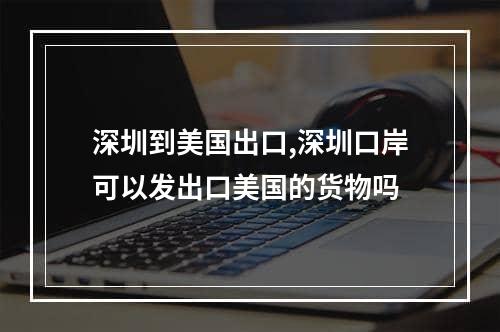 深圳到美国出口,深圳口岸可以发出口美国的货物吗