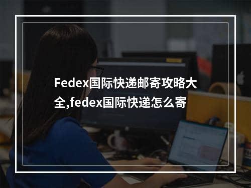 Fedex国际快递邮寄攻略大全,fedex国际快递怎么寄