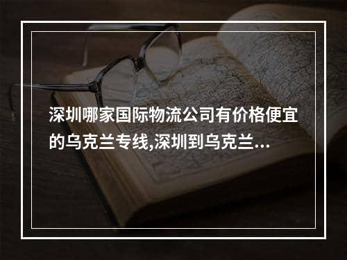 深圳哪家国际物流公司有价格便宜的乌克兰专线,深圳到乌克兰物流哪家物流公司好