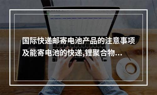 国际快递邮寄电池产品的注意事项及能寄电池的快递,锂聚合物电池哪家物流可以寄