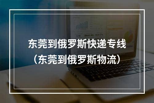 东莞到俄罗斯快递专线（东莞到俄罗斯物流）