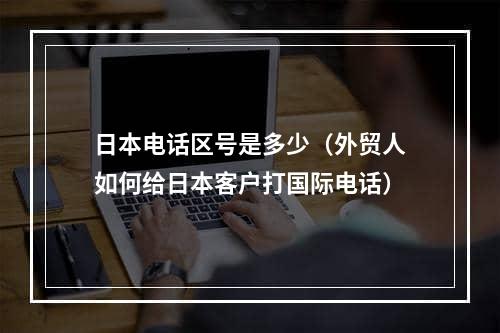 日本电话区号是多少（外贸人如何给日本客户打国际电话）