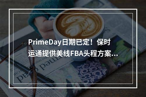 PrimeDay日期已定！保时运通提供美线FBA头程方案解决舱位告急运价疯涨困境