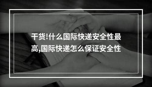 干货!什么国际快递安全性最高,国际快递怎么保证安全性