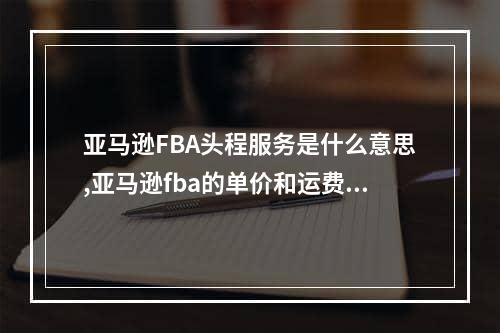 亚马逊FBA头程服务是什么意思,亚马逊fba的单价和运费怎么设置