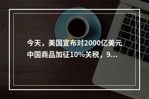 今天，美国宣布对2000亿美元中国商品加征10%关税，9月24日执行