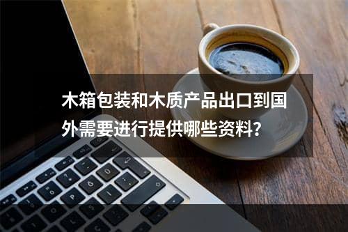 木箱包装和木质产品出口到国外需要进行提供哪些资料？