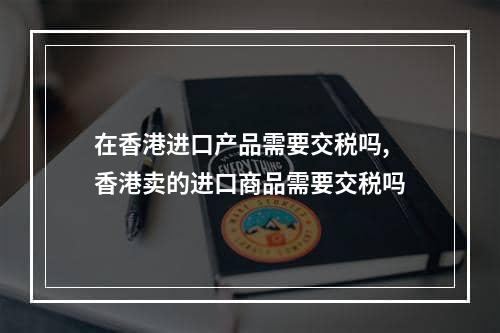 在香港进口产品需要交税吗,香港卖的进口商品需要交税吗