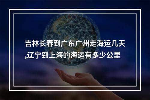 吉林长春到广东广州走海运几天,辽宁到上海的海运有多少公里