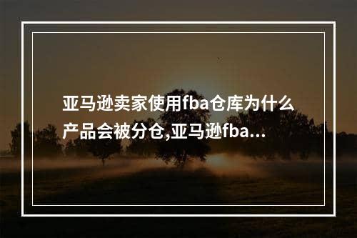 亚马逊卖家使用fba仓库为什么产品会被分仓,亚马逊fba发货如何能不被分仓