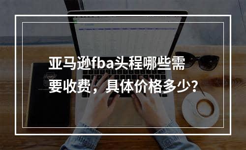 亚马逊fba头程哪些需要收费，具体价格多少？