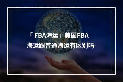 「 FBA海运」美国FBA海运跟普通海运有区别吗-