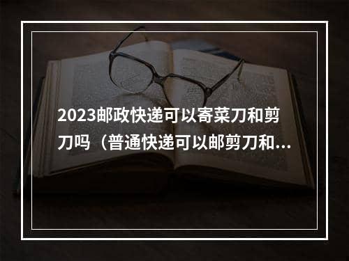 2023邮政快递可以寄菜刀和剪刀吗（普通快递可以邮剪刀和菜刀吗）