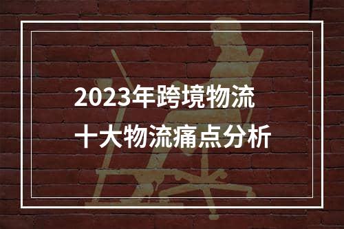 2023年跨境物流十大物流痛点分析