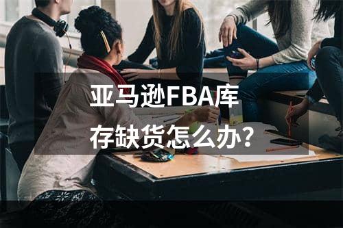 亚马逊FBA库存缺货怎么办？