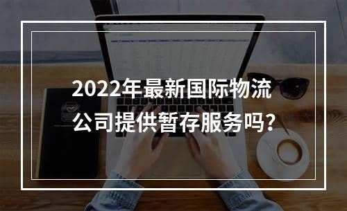 2022年最新国际物流公司提供暂存服务吗？