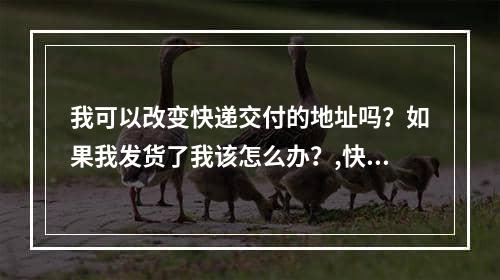 我可以改变快递交付的地址吗？如果我发货了我该怎么办？,快递发货了还能改地址吗，快递填错地址已经发货怎么办