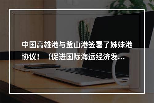 中国高雄港与釜山港签署了姊妹港协议！（促进国际海运经济发展）