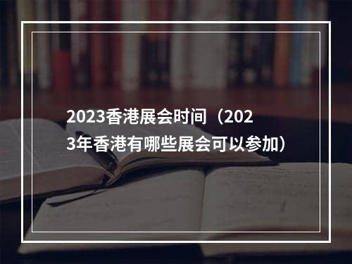 2023香港展会时间（2023年香港有哪些展会可以参加）