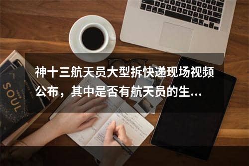 神十三航天员大型拆快递现场视频公布，其中是否有航天员的生活必需品,航天员大型拆快递现场太空开箱