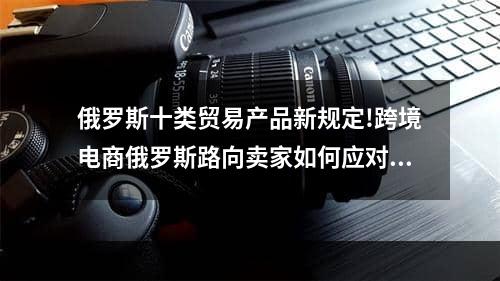 俄罗斯十类贸易产品新规定!跨境电商俄罗斯路向卖家如何应对,跨境电商俄罗斯能结算吗