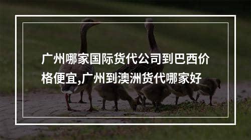 广州哪家国际货代公司到巴西价格便宜,广州到澳洲货代哪家好