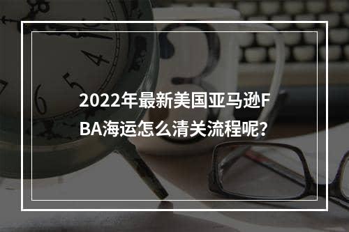 2022年最新美国亚马逊FBA海运怎么清关流程呢？