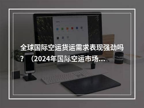 全球国际空运货运需求表现强劲吗？（2024年国际空运市场正趋于稳定）