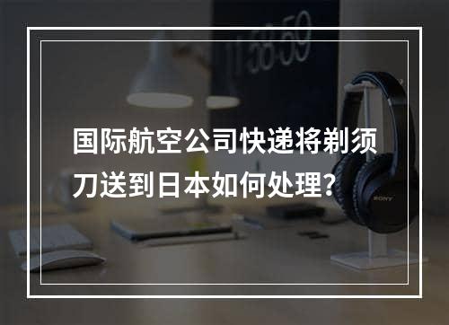 国际航空公司快递将剃须刀送到日本如何处理？