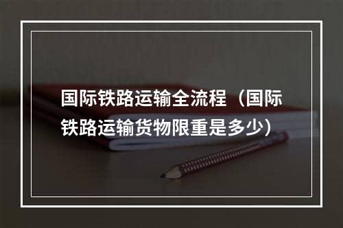 国际铁路运输全流程（国际铁路运输货物限重是多少）