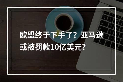 欧盟终于下手了？亚马逊或被罚款10亿美元？