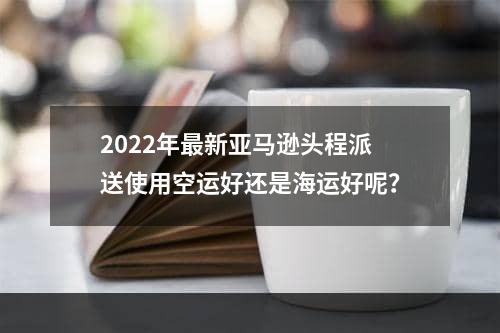 2022年最新亚马逊头程派送使用空运好还是海运好呢？